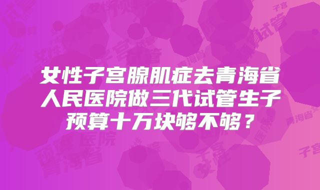 女性子宫腺肌症去青海省人民医院做三代试管生子预算十万块够不够？