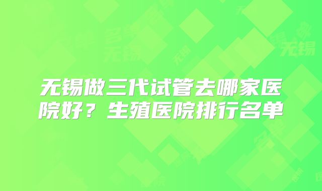 无锡做三代试管去哪家医院好？生殖医院排行名单