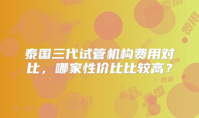 泰国三代试管机构费用对比,哪家性价比比较高?