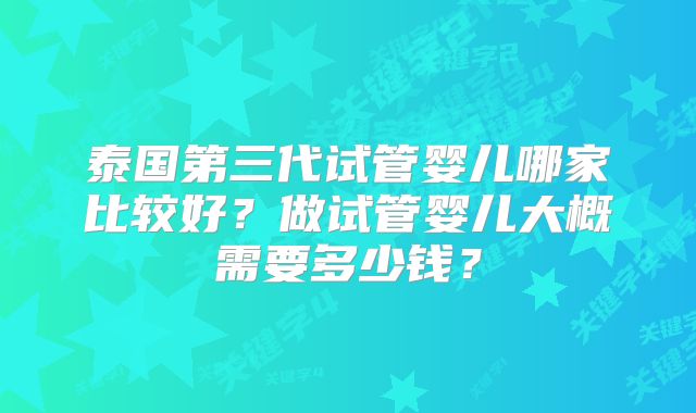 泰国第三代试管婴儿哪家比较好？做试管婴儿大概需要多少钱？