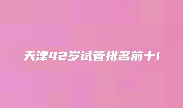天津42岁试管排名前十!