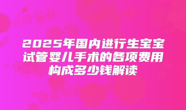 2025年国内进行生宝宝试管婴儿手术的各项费用构成多少钱解读