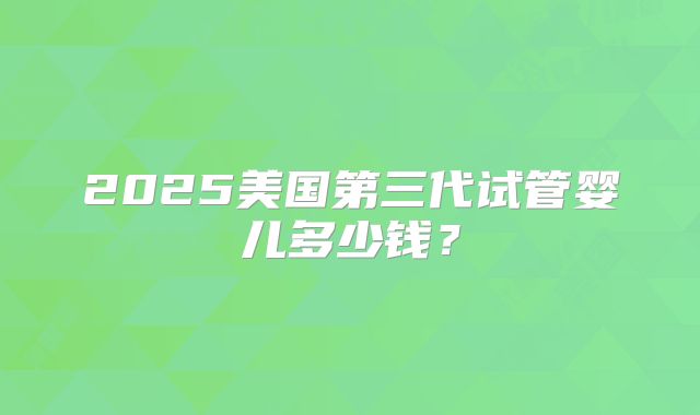 2025美国第三代试管婴儿多少钱？