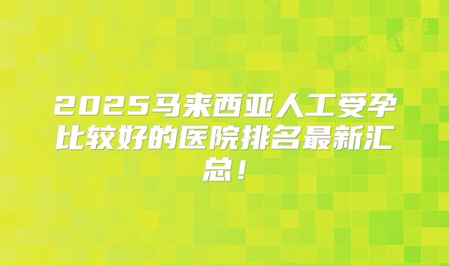 2025马来西亚人工受孕比较好的医院排名最新汇总！
