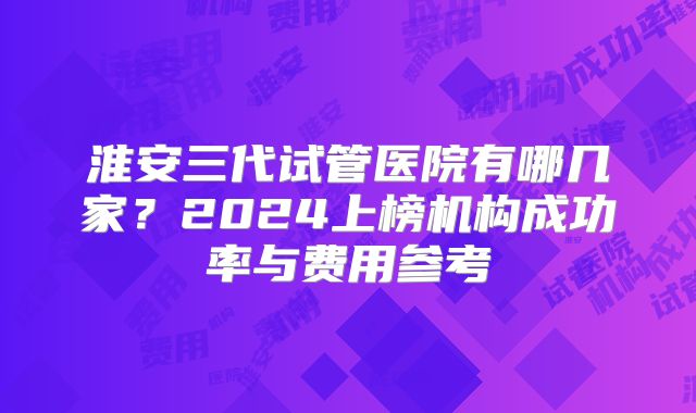 淮安三代试管医院有哪几家？2024上榜机构成功率与费用参考