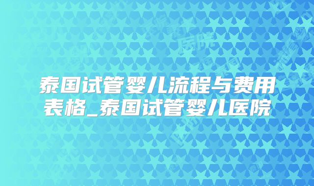 泰国试管婴儿流程与费用表格_泰国试管婴儿医院
