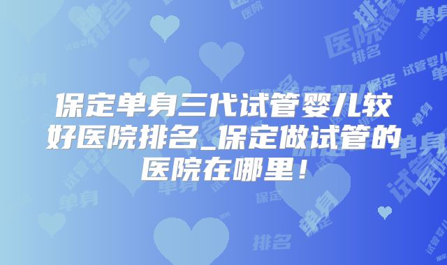 保定单身三代试管婴儿较好医院排名_保定做试管的医院在哪里！