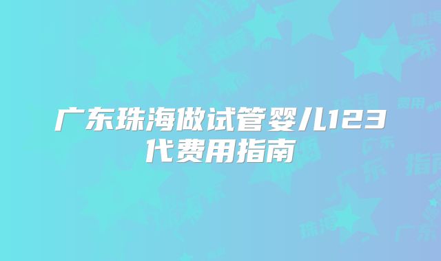 广东珠海做试管婴儿123代费用指南
