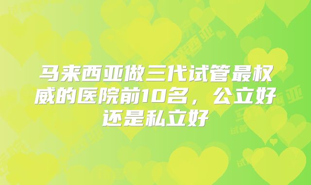 马来西亚做三代试管最权威的医院前10名，公立好还是私立好
