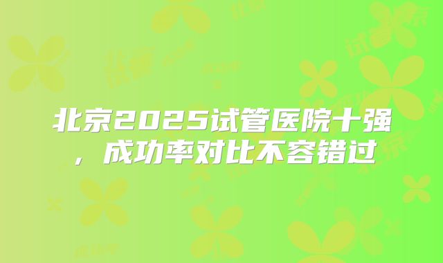 北京2025试管医院十强,成功率对比不容错过