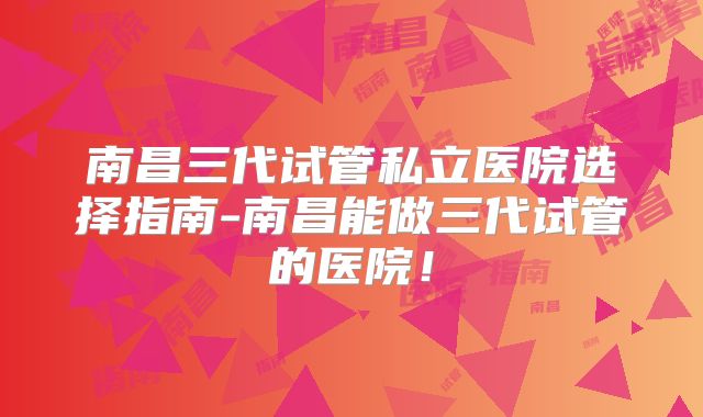 南昌三代试管私立医院选择指南-南昌能做三代试管的医院！