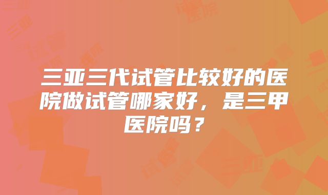三亚三代试管比较好的医院做试管哪家好,是三甲医院吗?