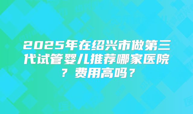 2025年在绍兴市做第三代试管婴儿推荐哪家医院？费用高吗？