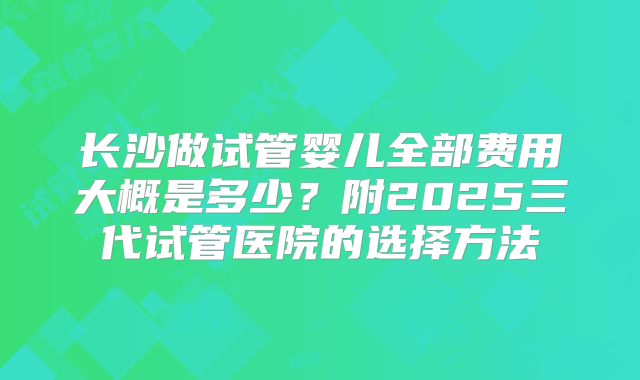 长沙做试管婴儿全部费用大概是多少？附2025三代试管医院的选择方法