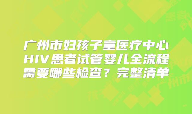 广州市妇孩子童医疗中心HIV患者试管婴儿全流程需要哪些检查？完整清单