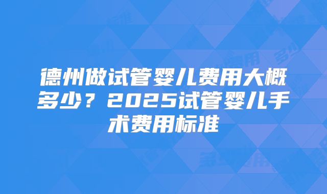 德州做试管婴儿费用大概多少？2025试管婴儿手术费用标准