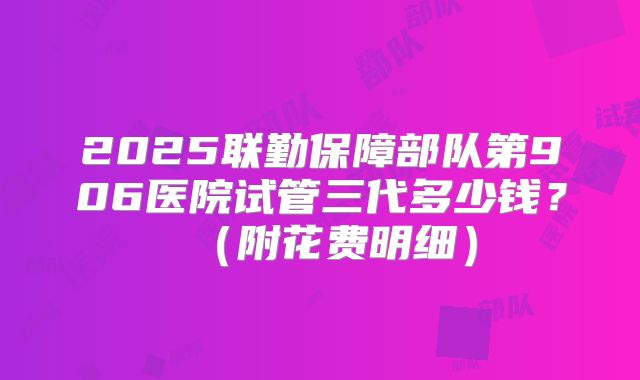 2025联勤保障部队第906医院试管三代多少钱？（附花费明细）