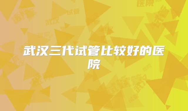 武汉三代试管比较好的医院