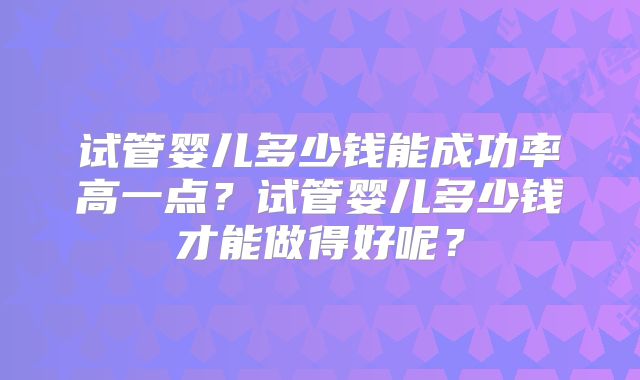 试管婴儿多少钱能成功率高一点?试管婴儿多少钱才能做得好呢?