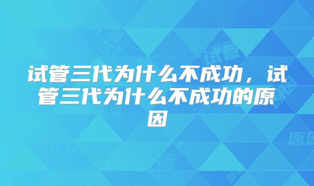 试管三代为什么不成功，试管三代为什么不成功的原因