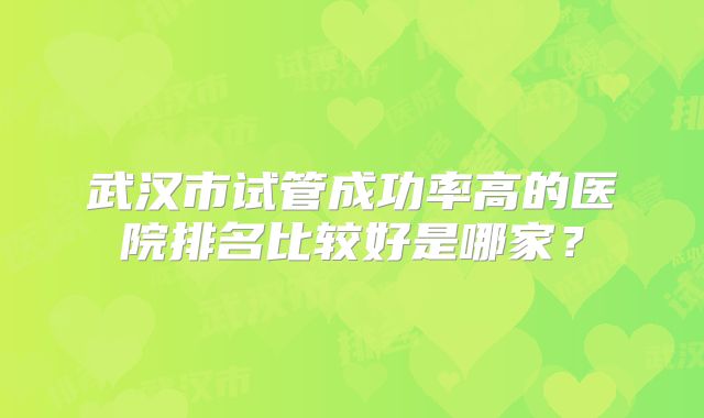 武汉市试管成功率高的医院排名比较好是哪家？
