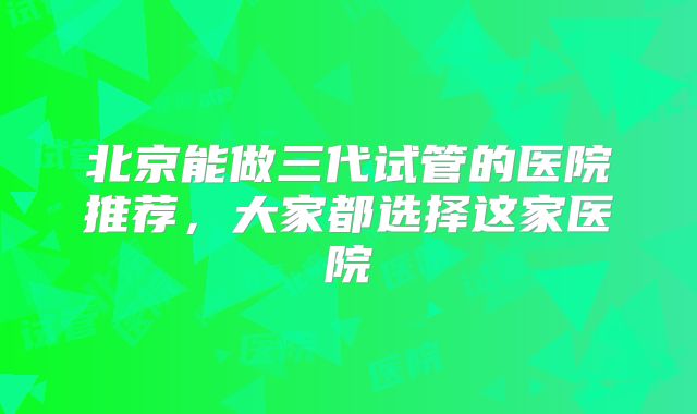 北京能做三代试管的医院推荐，大家都选择这家医院