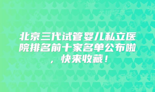 北京三代试管婴儿私立医院排名前十家名单公布啦，快来收藏！