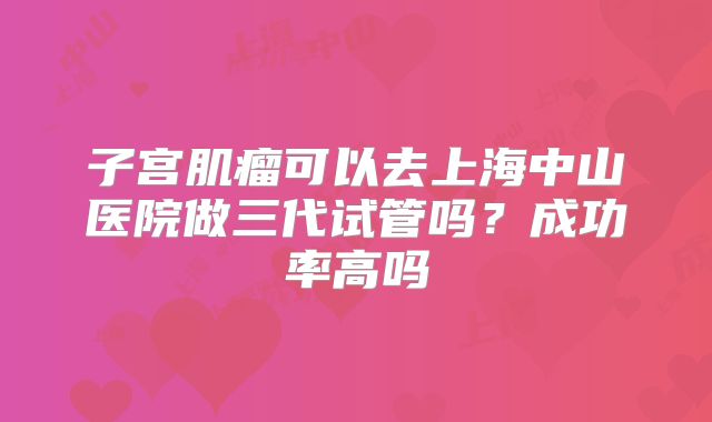 子宫肌瘤可以去上海中山医院做三代试管吗？成功率高吗