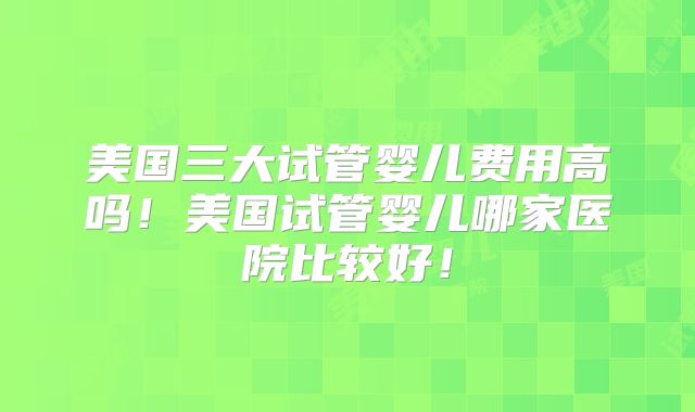 美国三大试管婴儿费用高吗！美国试管婴儿哪家医院比较好！