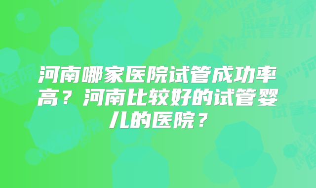 河南哪家医院试管成功率高？河南比较好的试管婴儿的医院？
