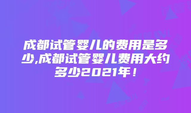 成都试管婴儿的费用是多少,成都试管婴儿费用大约多少2021年!