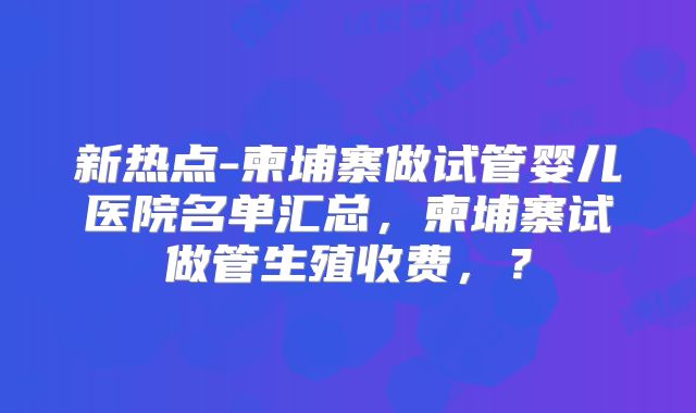 新热点-柬埔寨做试管婴儿医院名单汇总,柬埔寨试做管生殖收费,?