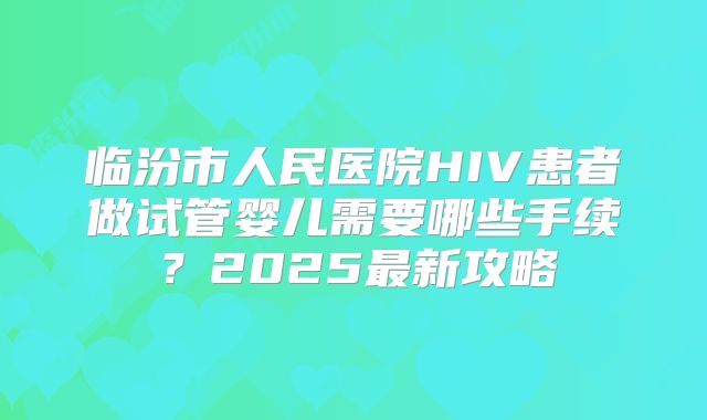临汾市人民医院HIV患者做试管婴儿需要哪些手续？2025最新攻略