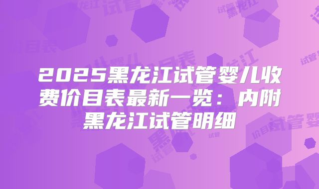2025黑龙江试管婴儿收费价目表最新一览:内附黑龙江试管明细