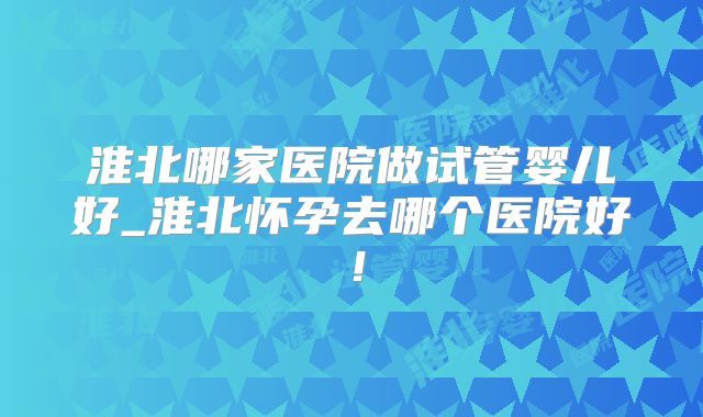 淮北哪家医院做试管婴儿好_淮北怀孕去哪个医院好！
