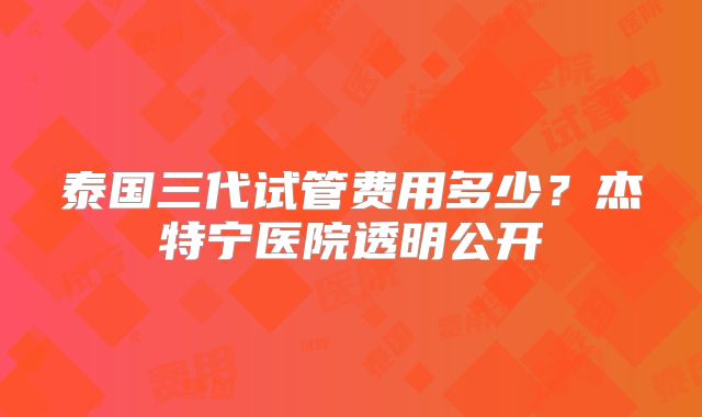 泰国三代试管费用多少？杰特宁医院透明公开