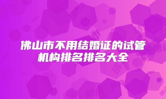 佛山市不用结婚证的试管机构排名排名大全