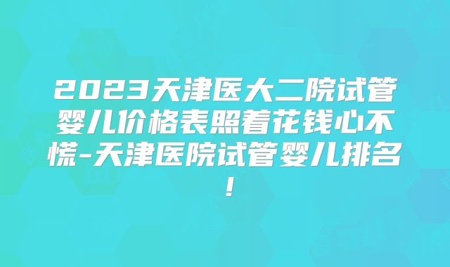 2023天津医大二院试管婴儿价格表照着花钱心不慌-天津医院试管婴儿排名！