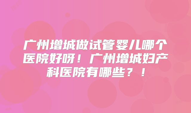 广州增城做试管婴儿哪个医院好呀！广州增城妇产科医院有哪些？！
