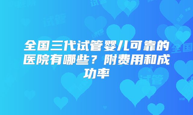 全国三代试管婴儿可靠的医院有哪些?附费用和成功率