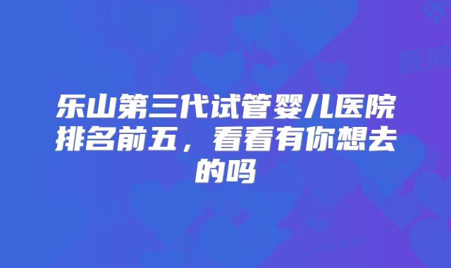 乐山第三代试管婴儿医院排名前五，看看有你想去的吗
