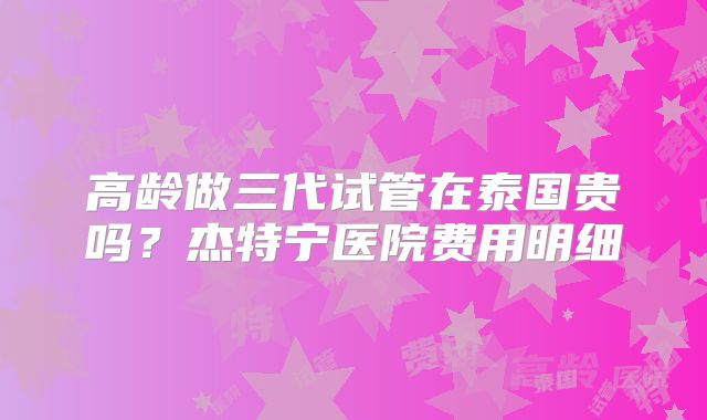 高龄做三代试管在泰国贵吗？杰特宁医院费用明细