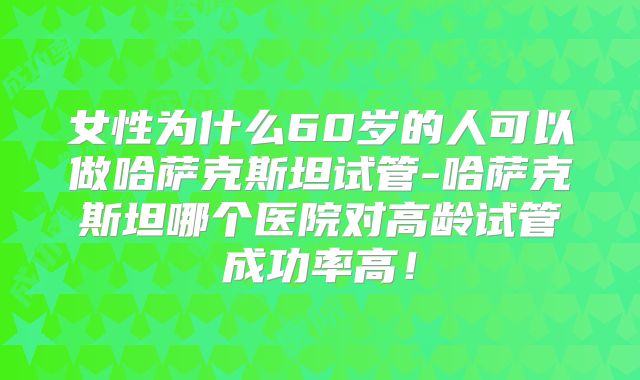 女性为什么60岁的人可以做哈萨克斯坦试管-哈萨克斯坦哪个医院对高龄试管成功率高！