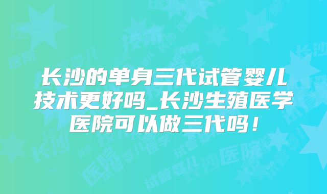 长沙的单身三代试管婴儿技术更好吗_长沙生殖医学医院可以做三代吗!