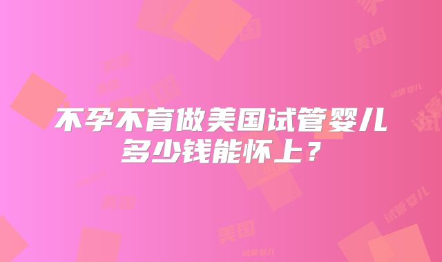不孕不育做美国试管婴儿多少钱能怀上？