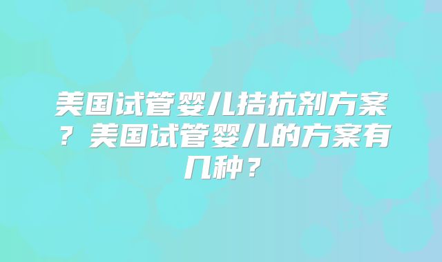 美国试管婴儿拮抗剂方案?美国试管婴儿的方案有几种?