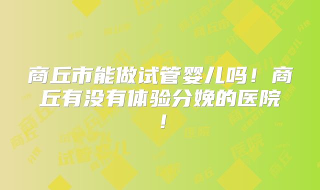 商丘市能做试管婴儿吗！商丘有没有体验分娩的医院！