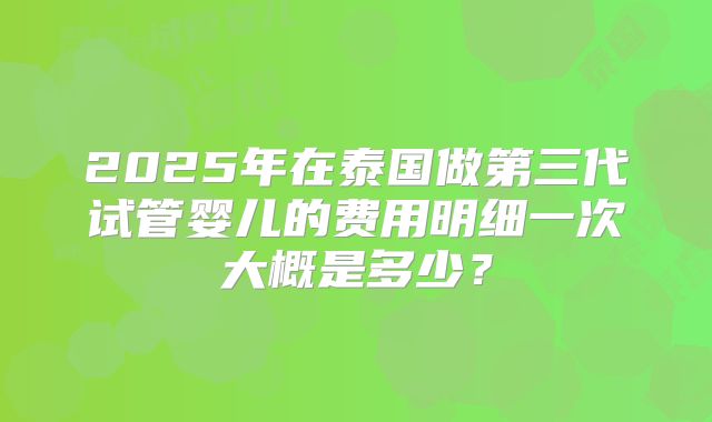 2025年在泰国做第三代试管婴儿的费用明细一次大概是多少？