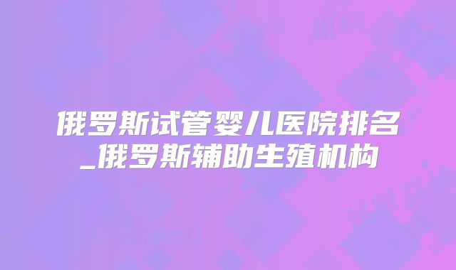 俄罗斯试管婴儿医院排名_俄罗斯辅助生殖机构