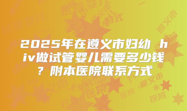 2025年在遵义市妇幼 hiv做试管婴儿需要多少钱？附本医院联系方式
